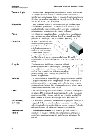 Lección 3                                                 Manual de formación SolidWorks 2006
Modelado básico de piezas


Terminología                La transición a 3D requiere algunos términos nuevos. El software
                            de SolidWorks emplea muchos términos con los cuales usted se
                            familiarizará a medida que utilice el producto. Muchos de ellos son
                            términos que usted reconocerá como provenientes del diseño y de la
                            fabricación, como cortes y salientes.
Operación                   Todos los cortes, salientes, planos y croquis que usted crea son
                            considerados Operaciones. Las operaciones de croquizado son
                            aquéllas basadas en croquis (saliente y corte); las operaciones
                            aplicadas están basadas en aristas o caras (redondeo).
Plano                       Los planos son superficies planas e infinitas. En la pantalla están
                            representados por aristas visibles. Se utilizan como la superficie
                            primaria de croquis para crear operaciones Saliente y Corte.
Extrusión                   A pesar de existir muchos
                            modos de crear operaciones
                            y dar forma al sólido, en
                            esta lección solamente se
                            analizarán las extrusiones.
                            Una extrusión extenderá
                            por una cierta distancia un
                            perfil a lo largo de un trayecto normal al plano del perfil. El
                            movimiento a lo largo de dicho trayecto se convierte en el modelo
                            sólido.
Croquis                     En el sistema de SolidWorks, el nombre utilizado
                            para describir un perfil 2D es croquis. Los croquis
                            son creados sobre caras planas y planos dentro del
                            modelo. Son generalmente utilizados como base
                            para salientes y cortes, aunque pueden existir de
                            manera independiente.
Saliente                    Los salientes se utilizan también para agregar material al modelo.
                            La operación crítica inicial siempre es un saliente. Después de la
                            primera operación, puede agregar tantos salientes como necesite
                            para completar el diseño. Del mismo modo que con la base, todos
                            los salientes comienzan con un croquis.
Corte                       Un Corte se utiliza para eliminar material del modelo. Es lo opuesto
                            al saliente. Del mismo modo que el saliente, los cortes comienzan
                            como croquis 2D y eliminan material por extrusión, revolución u
                            otros métodos acerca de los cuales aprenderá posteriormente.
Redondeos y                 Los Redondeos y redondos generalmente se agregan al sólido, no al
redondos                    croquis. Debido a la naturaleza de las caras adyacentes a la arista
                            seleccionada, el sistema sabe si debe crear una operación Redondo
                            (eliminando material) o Redondeo (agregando material).
Intención del               La Intención del diseño es el modo en que debe crearse y
diseño                      cambiarse el modelo. Tanto las relaciones entre las operaciones
                            como la secuencia de su creación contribuyen a la intención del
                            diseño.




52                                                                                 Terminología
 
