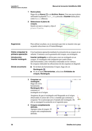 Lección 3                                                      Manual de formación SolidWorks 2006
Modelado básico de piezas


                            1   Nueva pieza.
                                Haga clic en Nuevo       o en Archivo, Nuevo. Cree una nueva pieza
                                utilizando la plantilla Part_IN y proceda a Guardar dicha pieza
                                como Basic (Básica).
                            2   Seleccionar el plano de
                                croquis.
                                Inserte un nuevo croquis y elija el
                                plano Planta.




Sugerencia                      Para utilizar un plano, no es necesario que éste se muestre sino que
                                se puede seleccionar en el FeatureManager.


Cómo croquizar la               Cree la primera operación mediante la extrusión de un croquis en un
primera operación               saliente. Comience con la geometría del croquis, un rectángulo.
Introducción:                   Insertar rectángulo se utiliza para crear un rectángulo en un
Insertar rectángulo             croquis. El rectángulo está compuesto por cuatro líneas
                                (dos horizontales y dos verticales) conectadas en los vértices.
                                Se croquiza indicando las ubicaciones de dos esquinas en diagonal.
Dónde encontrarlo                  En la barra de herramientas Croquis, haga clic en
                                   Rectángulo      .
                                   O, en el menú Herramientas, seleccione Entidades de
                                   croquis, Rectángulo.


                            3   Croquizar un
                                rectángulo.
                                Haga clic en la
                                herramienta
                                Rectángulo       y
                                comience el
                                rectángulo en el origen.
                                Asegúrese de que el rectángulo esté bloqueado en el origen
                                observando el cursor del vértice a medida que comienza a
                                croquizar. No se preocupe por el tamaño del rectángulo. De
                                ello se encargará la acotación en el siguiente paso.
                            4   Croquis completamente
                                definido.
                                Agregue cotas al croquis. El
                                croquis está completamente
                                definido.




58                                                                               Detalles de la pieza
 