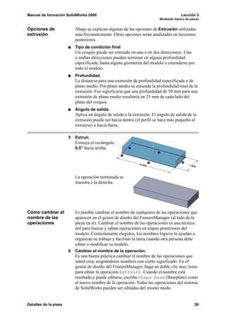 Manual de formación SolidWorks 2006                                                    Lección 3
                                                                          Modelado básico de piezas


Opciones de                Abajo se explican algunas de las opciones de Extrusión utilizadas
extrusión                  más frecuentemente. Otras opciones serán analizadas en lecciones
                           posteriores.
                           Tipo de condición final
                           Un croquis puede ser extruido en una o en dos direcciones. Una
                           o ambas direcciones pueden terminar en alguna profundidad
                           especificada, hasta alguna geometría del modelo o extenderse por
                           todo el modelo.
                           Profundidad
                           La distancia para una extrusión de profundidad especificada o de
                           plano medio. Por plano medio se entiende la profundidad total de la
                           extrusión. Eso significaría que una profundidad de 50 mm para una
                           extrusión de plano medio resultaría en 25 mm de cada lado del
                           plano del croquis.
                           Ángulo de salida
                           Aplica un ángulo de salida a la extrusión. El ángulo de salida de la
                           extrusión puede ser hacia dentro (el perfil se hace más pequeño al
                           extruirse) o hacia fuera.

                       5   Extruir.
                           Extruya el rectángulo
                           0.5” hacia arriba.




                           La operación terminada se
                           muestra a la derecha.




Cómo cambiar el            Es posible cambiar el nombre de cualquiera de las operaciones que
nombre de las              aparecen en el gestor de diseño del FeatureManager (al lado de la
operaciones                pieza en sí). Cambiar el nombre de las operaciones es una técnica
                           útil para buscar y editar operaciones en etapas posteriores del
                           modelo. Correctamente elegidos, los nombres lógicos le ayudan a
                           organizar su trabajo y facilitan la tarea cuando otra persona debe
                           editar o modificar su modelo.
                       6   Cambiar el nombre de la operación.
                           Es una buena práctica cambiar el nombre de las operaciones que
                           usted crea, asignándoles nombres con cierto significado. En el
                           gestor de diseño del FeatureManager, haga un doble clic muy lento
                           para editar la operación Extruir1. Cuando el nombre está
                           resaltado y puede editarse, escriba Chapa base (Baseplate) como
                           el nuevo nombre de la operación. Todas las operaciones del sistema
                           de SolidWorks pueden ser editadas del mismo modo.


Detalles de la pieza                                                                            59
 