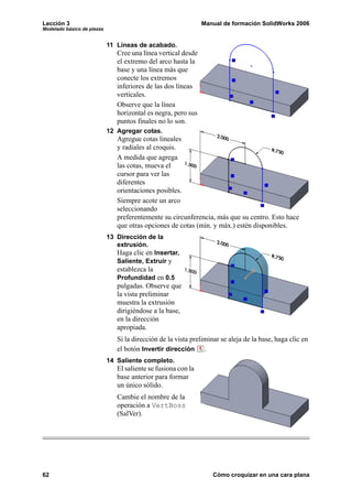 Lección 3                                                      Manual de formación SolidWorks 2006
Modelado básico de piezas


                            11 Líneas de acabado.
                               Cree una línea vertical desde
                               el extremo del arco hasta la
                               base y una línea más que
                               conecte los extremos
                               inferiores de las dos líneas
                               verticales.
                               Observe que la línea
                               horizontal es negra, pero sus
                               puntos finales no lo son.
                            12 Agregar cotas.
                               Agregue cotas lineales
                               y radiales al croquis.
                               A medida que agrega
                               las cotas, mueva el
                               cursor para ver las
                               diferentes
                               orientaciones posibles.
                               Siempre acote un arco
                               seleccionando
                               preferentemente su circunferencia, más que su centro. Esto hace
                               que otras opciones de cotas (mín. y máx.) estén disponibles.
                            13 Dirección de la
                               extrusión.
                               Haga clic en Insertar,
                               Saliente, Extruir y
                               establezca la
                               Profundidad en 0.5
                               pulgadas. Observe que
                               la vista preliminar
                               muestra la extrusión
                               dirigiéndose a la base,
                               en la dirección
                               apropiada.
                               Si la dirección de la vista preliminar se aleja de la base, haga clic en
                               el botón Invertir dirección .
                            14 Saliente completo.
                               El saliente se fusiona con la
                               base anterior para formar
                               un único sólido.
                               Cambie el nombre de la
                               operación a VertBoss
                               (SalVer).




62                                                                 Cómo croquizar en una cara plana
 