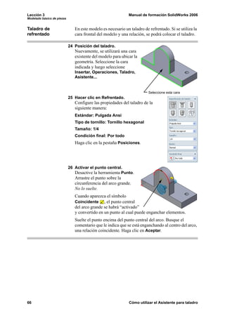 Lección 3                                                    Manual de formación SolidWorks 2006
Modelado básico de piezas


Taladro de                     En este modelo es necesario un taladro de refrentado. Si se utiliza la
refrentado                     cara frontal del modelo y una relación, se podrá colocar el taladro.

                            24 Posición del taladro.
                               Nuevamente, se utilizará una cara
                               existente del modelo para ubicar la
                               geometría. Seleccione la cara
                               indicada y luego seleccione
                               Insertar, Operaciones, Taladro,
                               Asistente...


                                                                         Seleccione esta cara
                            25 Hacer clic en Refrentado.
                               Configure las propiedades del taladro de la
                               siguiente manera:
                               Estándar: Pulgada Ansi
                               Tipo de tornillo: Tornillo hexagonal
                               Tamaño: 1/4
                               Condición final: Por todo
                               Haga clic en la pestaña Posiciones.




                            26 Activar el punto central.
                               Desactive la herramienta Punto.
                               Arrastre el punto sobre la
                               circunferencia del arco grande.
                               No lo suelte.
                               Cuando aparezca el símbolo
                               Coincidente , el punto central
                               del arco grande se habrá “activado”
                               y convertido en un punto al cual puede enganchar elementos.
                               Suelte el punto encima del punto central del arco. Busque el
                               comentario que le indica que se está enganchando al centro del arco,
                               una relación coincidente. Haga clic en Aceptar.




66                                                            Cómo utilizar el Asistente para taladro
 