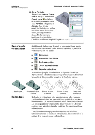 Lección 3                                                       Manual de formación SolidWorks 2006
Modelado básico de piezas


                            30 Corte Por todo.
                               Haga clic en Insertar, Cortar,
                               Extruir o elija la herramienta
                               Extruir corte      en la barra
                               de herramientas Operaciones.
                               Elija Por Todo y haga clic en
                               Aceptar. Este tipo de
                               condición final siempre realiza
                               un corte a través del modelo
                               entero, sin importar hasta
                               dónde. No fue necesario
                               configurar la profundidad.
                               Cambie el nombre de la operación por BottomSlot.


Opciones de                    SolidWorks le da la opción de elegir la representación de uno de
visualización                  sus modelos sólidos entre varias maneras diferentes. Aparecen a
                               continuación, con sus iconos:

                                        Sombreado

                                        Sombreado con aristas

                                        Sin líneas ocultas

                                        Líneas ocultas visibles

                                        Estructura alámbrica
                               Se muestran ejemplos de cada una en la siguiente ilustración.
                               Aprenderá más sobre la manipulación y la visualización de vista en
                               la Lección 4: Cómo modelar una pieza de fundición o forja.




     Sombreado         Sombreado con           Líneas ocultas      Líneas ocultas     Estructura
                          Aristas                Eliminar             Visibles        alámbrica
Redondeos                      Redondeo se refiere tanto a los redondeos como a los redondos.
                               La distinción está dada por las condiciones geométricas, no por el
                               comando en sí. Los redondeos se crean en las aristas seleccionadas.
                               Las aristas pueden ser seleccionadas de diversos modos. Existen
                               opciones para redondeos de radio variable o fijo y propagación de
                               arista tangente.
                               Tanto los redondeos (agregar volumen) como los redondos
                               (eliminar volumen) se crean con este comando. La orientación de la
                               arista o de la cara determina cuál se utiliza.




68                                                                         Opciones de visualización
 