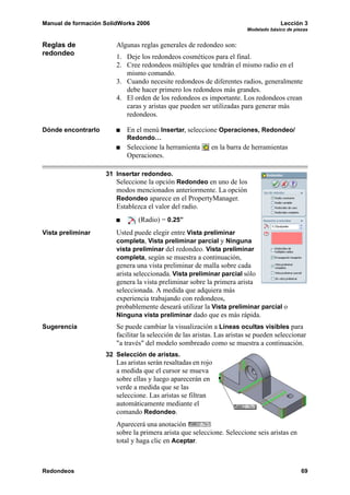 Manual de formación SolidWorks 2006                                                   Lección 3
                                                                         Modelado básico de piezas


Reglas de               Algunas reglas generales de redondeo son:
redondeo                1. Deje los redondeos cosméticos para el final.
                        2. Cree redondeos múltiples que tendrán el mismo radio en el
                           mismo comando.
                        3. Cuando necesite redondeos de diferentes radios, generalmente
                           debe hacer primero los redondeos más grandes.
                        4. El orden de los redondeos es importante. Los redondeos crean
                           caras y aristas que pueden ser utilizadas para generar más
                           redondeos.

Dónde encontrarlo           En el menú Insertar, seleccione Operaciones, Redondeo/
                            Redondo…
                            Seleccione la herramienta       en la barra de herramientas
                            Operaciones.

                    31 Insertar redondeo.
                        Seleccione la opción Redondeo en uno de los
                        modos mencionados anteriormente. La opción
                        Redondeo aparece en el PropertyManager.
                        Establezca el valor del radio.
                                (Radio) = 0.25”
Vista preliminar        Usted puede elegir entre Vista preliminar
                        completa, Vista preliminar parcial y Ninguna
                        vista preliminar del redondeo. Vista preliminar
                        completa, según se muestra a continuación,
                        genera una vista preliminar de malla sobre cada
                        arista seleccionada. Vista preliminar parcial sólo
                        genera la vista preliminar sobre la primera arista
                        seleccionada. A medida que adquiera más
                        experiencia trabajando con redondeos,
                        probablemente deseará utilizar la Vista preliminar parcial o
                        Ninguna vista preliminar dado que es más rápida.
Sugerencia              Se puede cambiar la visualización a Líneas ocultas visibles para
                        facilitar la selección de las aristas. Las aristas se pueden seleccionar
                        "a través" del modelo sombreado como se muestra a continuación.
                    32 Selección de aristas.
                        Las aristas serán resaltadas en rojo
                        a medida que el cursor se mueva
                        sobre ellas y luego aparecerán en
                        verde a medida que se las
                        seleccione. Las aristas se filtran
                        automáticamente mediante el
                        comando Redondeo.
                        Aparecerá una anotación
                        sobre la primera arista que seleccione. Seleccione seis aristas en
                        total y haga clic en Aceptar.



Redondeos                                                                                      69
 