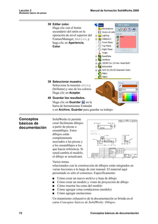 Lección 3                                                     Manual de formación SolidWorks 2006
Modelado básico de piezas




                            38 Editar color.
                               Haga clic con el botón
                               secundario del ratón en la
                               operación de nivel superior del
                               FeatureManager, Básico, y
                               haga clic en Apariencia,
                               Color.




                            39 Seleccionar muestra.
                               Seleccione la muestra shiny
                               (brillante) y uno de los colores.
                               Haga clic en Aceptar.
                            40 Guardar los resultados.
                               Haga clic en Guardar    en la
                               barra de herramientas Estándar
                               o en Archivo, Guardar para guardar su trabajo.


Conceptos                      SolidWorks le permite
básicos de                     crear fácilmente dibujos
documentación                  a partir de piezas o
                               ensamblajes. Estos
                               dibujos están
                               completamente
                               asociados a las piezas y
                               a los ensamblajes a los
                               que hacen referencia. Si
                               usted cambia el modelo,
                               el dibujo se actualizará.
                               Varios temas
                               relacionados con la construcción de dibujos están integrados en
                               varias lecciones a lo largo de este manual. El material aquí
                               presentado es sólo el comienzo. Específicamente:
                                   Cómo crear un nuevo archivo y hoja de dibujo
                                   Cómo crear un modelo y vistas de proyección de dibujo
                                   Cómo insertar las cotas del modelo
                                   Cómo agregar cotas conductoras (modelo)
                                   Cómo agregar anotaciones
                               Un tratamiento exhaustivo de la documentación se brinda en el
                               curso Conceptos básicos de SolidWorks: Dibujos.


72                                                            Conceptos básicos de documentación
 