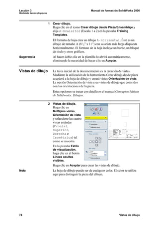 Lección 3                                                     Manual de formación SolidWorks 2006
Modelado básico de piezas




                            1   Crear dibujo.
                                Haga clic en el icono Crear dibujo desde Pieza/Ensamblaje y
                                elija A-Scale1to2 (Escala 1 a 2) en la pestaña Training
                                Templates.
                                El formato de hoja crea un dibujo A-Horizontal. Éste es un
                                dibujo de tamaño A (81/2” x 11”) con su arista más larga dispuesta
                                horizontalmente. El formato de la hoja incluye un borde, un bloque
                                de título y otros gráficos.
Sugerencia                      Al hacer doble clic en la plantilla lo abrirá automáticamente,
                                eliminando la necesidad de hacer clic en Aceptar.


Vistas de dibujo                La tarea inicial de la documentación es la creación de vistas.
                                Mediante la utilización de la herramienta Crear dibujo desde pieza
                                accederá a la hoja de dibujo y creará vistas Orientación de vista.
                                La opción Orientación de vista crea vistas de dibujo que coinciden
                                con las orientaciones de la pieza.
                                Estas opciones se tratan con detalle en el manual Conceptos básicos
                                de Solidworks: Dibujos.

                            2   Vistas de dibujo.
                                Haga clic en
                                Múltiples vistas,
                                Orientación de vista
                                y seleccione las cuatro
                                vistas estándar
                                (Frontal,
                                Superior,
                                Derecha e
                                Isométrica) tal
                                como se muestra.
                                En la pestaña Estilo
                                de visualización,
                                haga clic en el botón
                                Líneas ocultas
                                visibles.
                                Haga clic en Aceptar para crear las vistas de dibujo.
Nota                            La hoja de dibujo puede ser de cualquier color. El color se utiliza
                                aquí para distinguir la pieza del dibujo.




74                                                                                   Vistas de dibujo
 