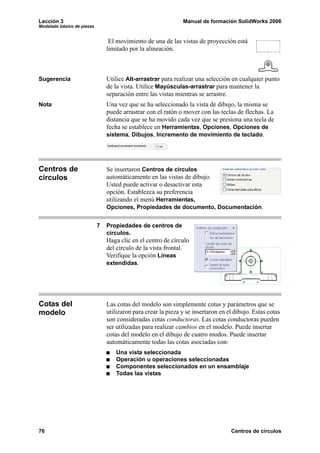 Lección 3                                                      Manual de formación SolidWorks 2006
Modelado básico de piezas


                                 El movimiento de una de las vistas de proyección está
                                limitado por la alineación.



Sugerencia                      Utilice Alt-arrastrar para realizar una selección en cualquier punto
                                de la vista. Utilice Mayúsculas-arrastrar para mantener la
                                separación entre las vistas mientras se arrastre.
Nota                            Una vez que se ha seleccionado la vista de dibujo, la misma se
                                puede arrastrar con el ratón o mover con las teclas de flechas. La
                                distancia que se ha movido cada vez que se presiona una tecla de
                                fecha se establece en Herramientas, Opciones, Opciones de
                                sistema, Dibujos, Incremento de movimiento de teclado.




Centros de                      Se insertaron Centros de círculos
círculos                        automáticamente en las vistas de dibujo.
                                Usted puede activar o desactivar esta
                                opción. Establezca su preferencia
                                utilizando el menú Herramientas,
                                Opciones, Propiedades de documento, Documentación.


                            7   Propiedades de centros de
                                círculos.
                                Haga clic en el centro de círculo
                                del círculo de la vista frontal.
                                Verifique la opción Líneas
                                extendidas.




Cotas del                       Las cotas del modelo son simplemente cotas y parámetros que se
modelo                          utilizaron para crear la pieza y se insertaron en el dibujo. Estas cotas
                                son consideradas cotas conductoras. Las cotas conductoras pueden
                                ser utilizadas para realizar cambios en el modelo. Puede insertar
                                cotas del modelo en el dibujo de cuatro modos. Puede insertar
                                automáticamente todas las cotas asociadas con:
                                    Una vista seleccionada
                                    Operación u operaciones seleccionadas
                                    Componentes seleccionados en un ensamblaje
                                    Todas las vistas




76                                                                                 Centros de círculos
 