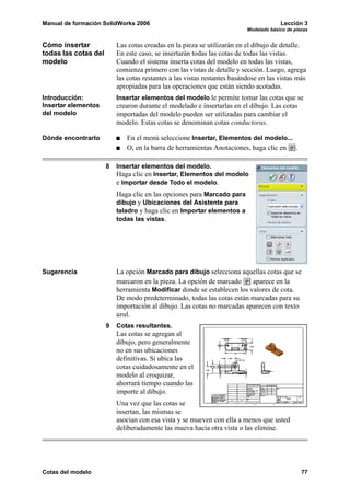 Manual de formación SolidWorks 2006                                                    Lección 3
                                                                          Modelado básico de piezas


Cómo insertar             Las cotas creadas en la pieza se utilizarán en el dibujo de detalle.
todas las cotas del       En este caso, se insertarán todas las cotas de todas las vistas.
modelo                    Cuando el sistema inserta cotas del modelo en todas las vistas,
                          comienza primero con las vistas de detalle y sección. Luego, agrega
                          las cotas restantes a las vistas restantes basándose en las vistas más
                          apropiadas para las operaciones que están siendo acotadas.
Introducción:             Insertar elementos del modelo le permite tomar las cotas que se
Insertar elementos        crearon durante el modelado e insertarlas en el dibujo. Las cotas
del modelo                importadas del modelo pueden ser utilizadas para cambiar el
                          modelo. Estas cotas se denominan cotas conductoras.

Dónde encontrarlo            En el menú seleccione Insertar, Elementos del modelo...
                             O, en la barra de herramientas Anotaciones, haga clic en .

                      8   Insertar elementos del modelo.
                          Haga clic en Insertar, Elementos del modelo
                          e Importar desde Todo el modelo.
                          Haga clic en las opciones para Marcado para
                          dibujo y Ubicaciones del Asistente para
                          taladro y haga clic en Importar elementos a
                          todas las vistas.




Sugerencia                La opción Marcado para dibujo selecciona aquellas cotas que se
                          marcaron en la pieza. La opción de marcado     aparece en la
                          herramienta Modificar donde se establecen los valores de cota.
                          De modo predeterminado, todas las cotas están marcadas para su
                          importación al dibujo. Las cotas no marcadas aparecen con texto
                          azul.
                      9   Cotas resultantes.
                          Las cotas se agregan al
                          dibujo, pero generalmente
                          no en sus ubicaciones
                          definitivas. Si ubica las
                          cotas cuidadosamente en el
                          modelo al croquizar,
                          ahorrará tiempo cuando las
                          importe al dibujo.
                          Una vez que las cotas se
                          insertan, las mismas se
                          asocian con esa vista y se mueven con ella a menos que usted
                          deliberadamente las mueva hacia otra vista o las elimine.




Cotas del modelo                                                                                77
 