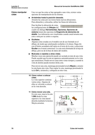 Lección 3                                                     Manual de formación SolidWorks 2006
Modelado básico de piezas


Cómo manipular                 Una vez que las cotas se han agregado a una vista, existen varias
cotas                          opciones de manipulación de las mismas.
                               Arrástrelas hasta la posición deseada.
                               Arrastre las cotas por sus textos hasta nuevas ubicaciones.
                               Para alinearlas y colocarlas, utilice las líneas de inferencia.
                               Para facilitar la ubicación de cotas,
                               las configuraciones de Dibujos del
                               cuadro de diálogo Herramientas, Opciones, Opciones de
                               sistema tienen dos opciones de Enganche de elementos de
                               detalle. Las inferencias son visualizadas cuando usted arrastra una
                               cota o nota por su centro o esquina.
                               Ocúltelas.
                               Algunas cotas creadas en el modelo son de uso limitado en el
                               dibujo, de modo que usted puede ocultarlas si lo desea. Haga clic
                               con el botón secundario del ratón en el texto de la cota y seleccione
                               Ocultar en el menú contextual. La cota será eliminada de la hoja de
                               dibujo, pero no de la base de datos del modelo.
                               Muévalas o cópielas a otras vistas.
                               Muchas veces una operación puede ser acotada en más de una vista.
                               Puede suceder que la cota no aparezca automáticamente en la vista
                               que usted desea. Puede mover cotas entre vistas siempre y cuando la
                               vista de destino pueda mostrar dicha cota.
                               Para mover una cota, mantenga presionada la tecla Mayús y arrastre
                               la cota hasta otra vista. Para copiar la cota, mantenga presionada la
                               tecla Ctrl y arrástrela y colóquela en otra vista.

                            10 Cómo volver a colocar
                               cotas.
                               La vista superior contiene
                               varias cotas. Algunas de
                               ellas se volverán a colocar
                               en la vista derecha.

                            11 Cómo mover una cota.
                               En este caso, mueva la cota
                               1.500 desde la vista
                               superior a la vista lateral
                               derecha mediante la técnica
                               Mayús-arrastrar.




78                                                                                  Cotas del modelo
 