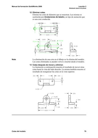 Manual de formación SolidWorks 2006                                               Lección 3
                                                                     Modelado básico de piezas


                    12 Eliminar cotas.
                        Elimine las cotas de diámetro que se muestran. Las mismas se
                        sustituirán por Anotaciones de taladro, un tipo de anotación que
                        es una cota conducida.




Nota                    La eliminación de una cota en el dibujo no la elimina del modelo.
                        Las cotas eliminadas se pueden volver a insertar desde el modelo.
                    13 Cotas después de mover y eliminar.
                        La ilustración a continuación muestra el resultado de mover otras
                        cotas hasta la vista del lado derecho. La misma también muestra el
                        resultado de reorganizar las cotas en la vista superior.




Cotas del modelo                                                                           79
 