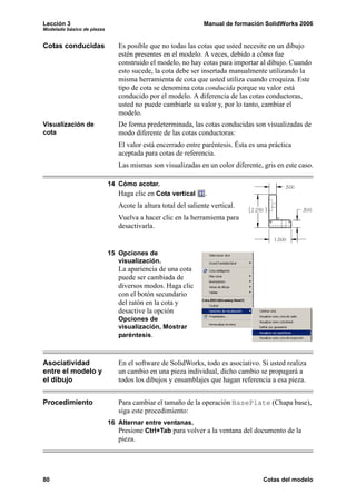 Lección 3                                                      Manual de formación SolidWorks 2006
Modelado básico de piezas


Cotas conducidas               Es posible que no todas las cotas que usted necesite en un dibujo
                               estén presentes en el modelo. A veces, debido a cómo fue
                               construido el modelo, no hay cotas para importar al dibujo. Cuando
                               esto sucede, la cota debe ser insertada manualmente utilizando la
                               misma herramienta de cota que usted utiliza cuando croquiza. Este
                               tipo de cota se denomina cota conducida porque su valor está
                               conducido por el modelo. A diferencia de las cotas conductoras,
                               usted no puede cambiarle su valor y, por lo tanto, cambiar el
                               modelo.
Visualización de               De forma predeterminada, las cotas conducidas son visualizadas de
cota                           modo diferente de las cotas conductoras:
                               El valor está encerrado entre paréntesis. Ésta es una práctica
                               aceptada para cotas de referencia.
                               Las mismas son visualizadas en un color diferente, gris en este caso.

                            14 Cómo acotar.
                               Haga clic en Cota vertical      .
                               Acote la altura total del saliente vertical.
                               Vuelva a hacer clic en la herramienta para
                               desactivarla.


                            15 Opciones de
                               visualización.
                               La apariencia de una cota
                               puede ser cambiada de
                               diversos modos. Haga clic
                               con el botón secundario
                               del ratón en la cota y
                               desactive la opción
                               Opciones de
                               visualización, Mostrar
                               paréntesis.



Asociatividad                  En el software de SolidWorks, todo es asociativo. Si usted realiza
entre el modelo y              un cambio en una pieza individual, dicho cambio se propagará a
el dibujo                      todos los dibujos y ensamblajes que hagan referencia a esa pieza.


Procedimiento                  Para cambiar el tamaño de la operación BasePlate (Chapa base),
                               siga este procedimiento:
                            16 Alternar entre ventanas.
                               Presione Ctrl+Tab para volver a la ventana del documento de la
                               pieza.




80                                                                                Cotas del modelo
 