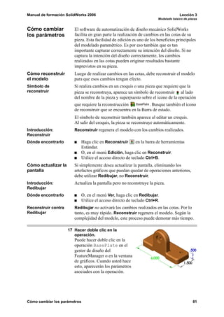 Manual de formación SolidWorks 2006                                                   Lección 3
                                                                         Modelado básico de piezas


Cómo cambiar            El software de automatización de diseño mecánico SolidWorks
los parámetros          facilita en gran parte la realización de cambios en las cotas de su
                        pieza. Esta facilidad de edición es uno de los beneficios principales
                        del modelado paramétrico. Es por eso también que es tan
                        importante capturar correctamente su intención del diseño. Si no
                        captura la intención del diseño correctamente, los cambios
                        realizados en las cotas pueden originar resultados bastante
                        imprevistos en su pieza.
Cómo reconstruir        Luego de realizar cambios en las cotas, debe reconstruir el modelo
el modelo               para que esos cambios tengan efecto.
Símbolo de              Si realiza cambios en un croquis o una pieza que requiere que la
reconstruir             pieza se reconstruya, aparece un símbolo de reconstruir al lado
                        del nombre de la pieza y superpuesto sobre el icono de la operación
                        que requiere la reconstrucción            . Busque también el icono
                        de reconstruir que se encuentra en la Barra de estado.
                        El símbolo de reconstruir también aparece al editar un croquis.
                        Al salir del croquis, la pieza se reconstruye automáticamente.
Introducción:           Reconstruir regenera el modelo con los cambios realizados.
Reconstruir
Dónde encontrarlo             Haga clic en Reconstruir       en la barra de herramientas
                              Estándar.
                              O, en el menú Edición, haga clic en Reconstruir.
                              Utilice el acceso directo de teclado Ctrl+B.
Cómo actualizar la      Si simplemente desea actualizar la pantalla, eliminando los
pantalla                artefactos gráficos que puedan quedar de operaciones anteriores,
                        debe utilizar Redibujar, no Reconstruir.
Introducción:           Actualiza la pantalla pero no reconstruye la pieza.
Redibujar
Dónde encontrarlo             O, en el menú Ver, haga clic en Redibujar.
                              Utilice el acceso directo de teclado Ctrl+R.
Reconstruir contra      Redibujar no activará los cambios realizados en las cotas. Por lo
Redibujar               tanto, es muy rápido. Reconstruir regenera el modelo. Según la
                        complejidad del modelo, este proceso puede demorar más tiempo.

                     17 Hacer doble clic en la
                        operación.
                        Puede hacer doble clic en la
                        operación BasePlate en el
                        gestor de diseño del
                        FeatureManager o en la ventana
                        de gráficos. Cuando usted hace
                        esto, aparecerán los parámetros
                        asociados con la operación.




Cómo cambiar los parámetros                                                                    81
 