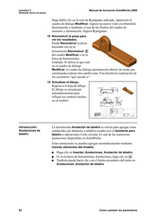 Lección 3                                                     Manual de formación SolidWorks 2006
Modelado básico de piezas


                               Haga doble clic en la cota de 4 pulgadas indicada. Aparecerá el
                               cuadro de diálogo Modificar. Ingrese un nuevo valor escribiéndolo
                               directamente o mediante el uso de las flechas del cuadro de
                               aumento y disminución. Ingrese 6 pulgadas.
                            18 Reconstruir la pieza para
                               ver los resultados.
                               Puede Reconstruir la pieza
                               haciendo clic en la
                               herramienta Reconstruir
                               del cuadro Modificar o en la
                               barra de herramientas
                               Estándar. Si utiliza la que está
                               en el cuadro de diálogo
                               Modificar, el cuadro de diálogo permanecerá abierto de modo que
                               usted pueda realizar otro cambio más. Esto facilita la exploración de
                               los escenarios “qué sucede si”.
                            19 Actualizar el dibujo.
                               Regrese a la hoja de dibujo.
                               El dibujo se actualizará
                               automáticamente para
                               reflejar los cambios hechos
                               en el modelo.




Introducción:                  La herramienta Anotación de taladro se utiliza para agregar cotas
Anotaciones de                 conducidas por diámetro a taladros creados por el Asistente para
taladro                        taladro u operaciones Corte circular. Es una de las numerosas
                               anotaciones disponibles en SolidWorks.
                               Estas anotaciones se pueden agregar automáticamente mediante
                               Insertar elementos del modelo.
                                   Haga clic en Insertar, Anotaciones, Anotación de taladro.
                                   O, en la barra de herramientas Anotaciones, haga clic en .
                                   También puede hacer clic con el botón secundario del ratón en
                                   Anotaciones, Anotación de taladro.




82                                                                   Cómo cambiar los parámetros
 