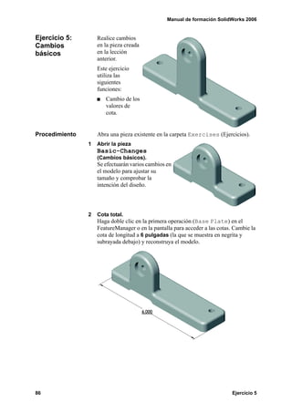 Manual de formación SolidWorks 2006


Ejercicio 5:        Realice cambios
Cambios             en la pieza creada
básicos             en la lección
                    anterior.
                    Este ejercicio
                    utiliza las
                    siguientes
                    funciones:
                       Cambio de los
                       valores de
                       cota.


Procedimiento       Abra una pieza existente en la carpeta Exercises (Ejercicios).
                1   Abrir la pieza
                    Basic-Changes
                    (Cambios básicos).
                    Se efectuarán varios cambios en
                    el modelo para ajustar su
                    tamaño y comprobar la
                    intención del diseño.




                2   Cota total.
                    Haga doble clic en la primera operación (Base Plate) en el
                    FeatureManager o en la pantalla para acceder a las cotas. Cambie la
                    cota de longitud a 6 pulgadas (la que se muestra en negrita y
                    subrayada debajo) y reconstruya el modelo.




86                                                                           Ejercicio 5
 