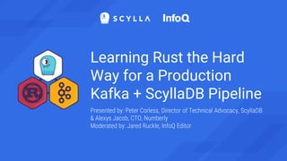 Learning Rust the Hard
Way for a Production
Kafka + ScyllaDB Pipeline
Presented by: Peter Corless, Director of Technical Advocacy, ScyllaDB
& Alexys Jacob, CTO, Numberly
Moderated by: Jared Ruckle, InfoQ Editor
 