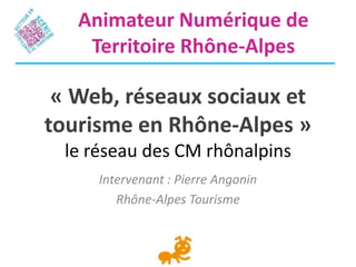 « Web, réseaux sociaux et
tourisme en Rhône-Alpes »
le réseau des CM rhônalpins
Intervenant : Pierre Angonin
Rhône-Alpes Tourisme
Animateur Numérique de
Territoire Rhône-Alpes
 