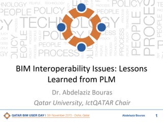 1Abdelaziz Bouras
BIM	
  Interoperability	
  Issues:	
  Lessons	
  
Learned	
  from	
  PLM	
  
Dr.	
  Abdelaziz	
  Bouras	
  
Qatar	
  University,	
  IctQATAR	
  Chair	
  
 
