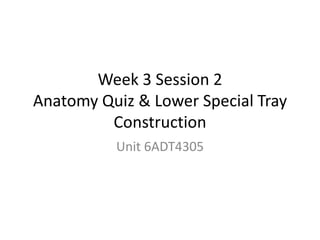 Week 3 Session 2
Anatomy Quiz & Lower Special Tray
Construction
Unit 6ADT4305
 