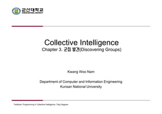 Collective Intelligence 
Chapter 3. 군집 발견(Discovering Groups) 
Kwang Woo Nam 
Department of Computer and Information Engineering 
Kunsan National University 
Textbook: Programming in Collective Intelligence, Toby Segaran 
 