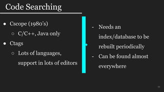 11
Code Searching
11
● Cscope (1980’s)
○ C/C++, Java only
● Ctags
○ Lots of languages,
support in lots of editors
- Needs an
index/database to be
rebuilt periodically
- Can be found almost
everywhere
 