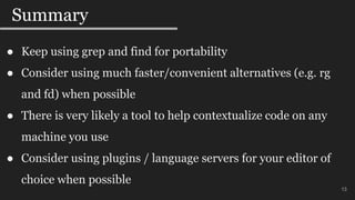 13
Summary
13
● Keep using grep and find for portability
● Consider using much faster/convenient alternatives (e.g. rg
and fd) when possible
● There is very likely a tool to help contextualize code on any
machine you use
● Consider using plugins / language servers for your editor of
choice when possible
 
