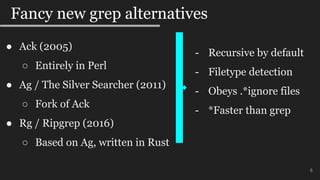 6
Fancy new grep alternatives
● Ack (2005)
○ Entirely in Perl
● Ag / The Silver Searcher (2011)
○ Fork of Ack
● Rg / Ripgrep (2016)
○ Based on Ag, written in Rust
- Recursive by default
- Filetype detection
- Obeys .*ignore files
- *Faster than grep
 