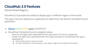 Shared Global Regions
CloudHub 2.0 Features
CloudHub 2.0 provides the ability to deploy apps in diﬀerent regions of the world
The region that you deploy your application to determines the domain provided for your
application.
● Myapp-uniq-id.shard.region.cloudhub.io
● CloudHub 2.0 backend service assigned values:
○ Uniq-id: A 6-digit value appended to the app name to ensure uniqueness.
○ Shard: A 6-digit value associated with the space (private or shared) that the app is
deployed to.
■ Each private space a value for shard
■ For apps deployed to shared spaces, each region might have multiple shard values
 