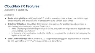 Availability & Scalability
CloudHub 2.0 Features
Availability
● Redundant platform: All CloudHub 2.0 platform services have at least one built-in layer
of redundancy and are available in at least two data centers at all times.
● Intelligent Healing: CloudHub 2.0 monitors the replicas for problems and provides a
self-healing mechanism to recover from them.
○ If the underlying hardware experiences a failure, the platform migrates your application to
a new replica automatically
○ In the case of an application crash, the platform recognizes the crash and can redeploy the
replica automatically.
● Zero-Downtime Updates: CloudHub 2.0 supports updating your applications at runtime
so end users of your HTTP APIs experience zero downtime.
 