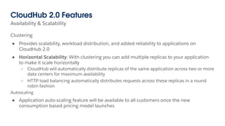 Clustering
● Provides scalability, workload distribution, and added reliability to applications on
CloudHub 2.0
● Horizontal Scalability: With clustering you can add multiple replicas to your application
to make it scale horizontally
○ CloudHub will automatically distribute replicas of the same application across two or more
data centers for maximum availability
○ HTTP load balancing automatically distributes requests across these replicas in a round
robin fashion
Autoscaling
● Application auto-scaling feature will be available to all customers once the new
consumption based pricing model launches
Availability & Scalability
CloudHub 2.0 Features
 