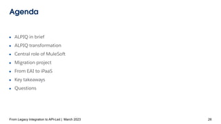 Agenda
● ALPIQ in brief
● ALPIQ transformation
● Central role of MuleSoft
● Migration project
● From EAI to iPaaS
● Key takeaways
● Questions
From Legacy Integration to API-Led | March 2023 26
 