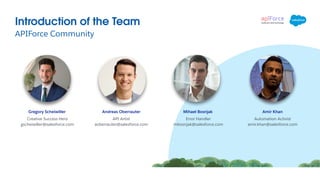 APIForce Community
Introduction of the Team
Andreas Oberrauter Amir Khan
API Artist
aoberrauter@salesforce.com
Automation Activist
amir.khan@salesforce.com
Mihael Bosnjak
Error Handler
mbosnjak@salesforce.com
Gregory Scheiwiller
Creative Success Hero
gscheiwiller@salesforce.com
 