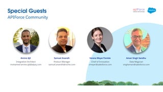 APIForce Community
Special Guests
Aman Singh Sandhu
Data Magician
singhaman@salesforce.com
Verena Meyer-Trenkle
Chief of Innovation
vmeyer@salesforce.com
Samuel Anandh
Product Manager
samuel.anandh@roche.com
Amine Ajil
Integration Architect
mohamed-amine.ajil@alpiq.com
 