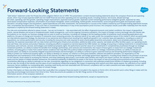 "Safe harbor" statement under the Private Securities Litigation Reform Act of 1995: This presentation contains forward-looking statements about the company's ﬁnancial and operating
results, which may include expected GAAP and non-GAAP ﬁnancial and other operating and non-operating results, including revenue, net income, diluted earnings
per share, operating cash ﬂow growth, operating margin improvement, expected revenue growth, expected current remaining performance obligation growth, expected tax rates,
stock-based compensation expenses, amortization of purchased intangibles, shares outstanding, market growth, environmental, social and governance goals and expected capital
allocation, including mergers and acquisitions, capital expenditures and other investments. The achievement or success of the matters covered by such forward-looking statements involves
risks, uncertainties and assumptions. If any such risks or uncertainties materialize or if any of the assumptions prove incorrect, the company’s results could diﬀer materially from the results
expressed or implied by the forward-looking statements it makes.
The risks and uncertainties referred to above include -- but are not limited to -- risks associated with the eﬀect of general economic and market conditions; the impact of geopolitical
events, natural disasters and actual or threatened public health emergencies, such as the ongoing Coronavirus pandemic; the impact of foreign currency exchange rate and interest rate
ﬂuctuations on our results; our business strategy and our plan to build our business, including our strategy to be the leading provider of enterprise cloud computing applications and
platforms; the pace of change and innovation in enterprise cloud computing services; the seasonal nature of our sales cycles; the competitive nature of the market in which we participate;
our international expansion strategy; the demands on our personnel and infrastructure resulting from signiﬁcant growth in our customer base and operations, including as a result of
acquisitions; our service performance and security, including the resources and costs required to avoid unanticipated downtime and prevent, detect and remediate potential security
breaches; the expenses associated with our data centers and third-party infrastructure providers; additional data center capacity; real estate and oﬃce facilities space; our operating results
and cash ﬂows; new services and product features, including any eﬀorts to expand our services beyond the CRM market; our strategy of acquiring or making investments in complementary
businesses, joint ventures, services, technologies and intellectual property rights; the performance and fair value of our investments in complementary businesses through our strategic
investment portfolio; our ability to realize the beneﬁts from strategic partnerships, joint ventures and investments; the impact of future gains or losses from our strategic investment
portfolio, including gains or losses from overall market conditions that may aﬀect the publicly traded companies within our strategic investment portfolio; our ability to execute our
business plans; our ability to successfully integrate acquired businesses and technologies; our ability to continue to grow unearned revenue and remaining performance obligation; our
ability to protect our intellectual property rights; our ability to develop our brands; our reliance on third-party hardware, software and platform providers; our dependency on the
development and maintenance of the infrastructure of the Internet; the eﬀect of evolving domestic and foreign government regulations, including those related to the provision of services
on the Internet, those related to accessing the Internet, and those addressing data privacy, cross-border data transfers and import and export controls; the valuation of our deferred tax
assets and the release of related valuation allowances; the potential availability of additional tax assets in the future; the impact of new accounting pronouncements and tax laws;
uncertainties aﬀecting our ability to estimate our tax rate; uncertainties regarding our tax obligations in connection with potential jurisdictional transfers of intellectual property, including
the tax rate, the timing of the transfer and the value of such transferred intellectual property; the impact of expensing stock options and other equity awards; the suﬃciency of our capital
resources; factors relatedto our outstanding debt, revolving credit facility and loan associated with 50 Fremont; compliance with our debt covenants and lease obligations; current and
potential litigation involving us; and the impact of climate change.
Further information on these and other factors that could aﬀect the company’s ﬁnancial results is included in the reports on Forms 10-K, 10-Q and 8-K and in other ﬁlings it makes with the
Securities and Exchange Commission from time to time. These documents are available on the SEC Filings section of the Investor
Information section of the company’s website at.
Salesforce.com, inc. assumes no obligation and does not intend to update these forward-looking statements, except as required by law.
Third party trademarks are the property of their owners.
Forward-Looking Statements
 