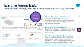 Power interaction management and moment-based journeys with people data
Real-time Personalization
Power Real-time Interactions
Link segments from Data Cloud to
Personalization (Interaction Studio) to leverage
cross-cloud segmentation with your real-time
personalization strategy
Automate Realtime Journeys
Master moment-based marketing by connecting
prescriptive campaigns and RTIM through shared
segmentation
Enrich Segments with Interactions
Capture advertising and marketing interaction
data through web tag and mobile SDK and
enrich Data Cloud For Marketing segments with
known and pseudonymous interaction data
Build more
powerful
journeys
 