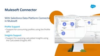 Mulesoft Connector
With Salesforce Data Platform Connector
in Mulesoft
Proﬁle Support
• Support for consuming proﬁles using the Proﬁle
API
Insights Support
• Support for querying calculated insights using
the Calculated Insights API
 
