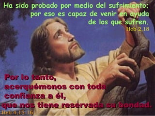 Ha sido probado por medio del sufrimiento;
por eso es capaz de venir en ayuda
de los que sufren.

Heb 2,18

Por lo tanto,
acerquémonos con toda
confianza a él,
que nos tiene reservada su bondad.
Heb 4,15-16

 