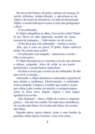 Só um cavalo branco, ali perto, a pastar, em sossego. O
cavalo relinchou, amigavelmente, e aproximou-se do
Alípio e do motor do automóvel. Ao lado do desanimado
Alípio, o cavalo debruçou-se para a caixa das geringonças
e disse:
   – É do carburador.
   O Alípio esbugalhou os olhos. Um cavalo a falar? Podia
lá ser! Devia ter sido impressão, assobio do vento,
sussurro de ramagens… Tudo menos voz de cavalo.
   – Já lhe disse que é do carburador – insistiu o cavalo.
   Alto, que o caso era grave! O pobre Alípio sentiu-se
doido. Ou estaria num sonho?
   – O carburador está entupido – sentenciou o cavalo. –
Não é coisa grave.
   O Alípio desesperou-se e enxotou o cavalo, que meneou
a cabeça, resignado. Antes de voltar ao seu pastar
pachorrento, o cavalo branco ainda disse:
   – Eu bem o avisei que a avaria era do carburador. Se não
quer ouvir, é consigo…
   Alucinado, o Alípio desarmou o carburador, espreitou lá
para dentro e confirmou. Efectivamente, o carburador
estava entupido. Limpou-o o melhor que soube e, assim
que voltou a pôr o motor em marcha, a carripana pegou,
como se fosse nova. Seguiu viagem e nem sequer
agradeceu ao cavalo.
   – Que disparate! – dizia o Alípio de si para si, enquanto
gritava. – Isto não faz sentido. Foi tudo uma coincidência.
Os cavalos não falam. Os cavalos não falam. Os cavalos
não falam.
   Quando parou, pouco depois, junto a uma bomba de
gasolina, ainda repetia o mesmo, vezes sem conta…

                             2
 