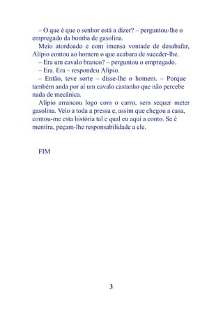 – O que é que o senhor está a dizer? – perguntou-lhe o
empregado da bomba de gasolina.
  Meio atordoado e com imensa vontade de desabafar,
Alípio contou ao homem o que acabara de suceder-lhe.
  – Era um cavalo branco? – perguntou o empregado.
  – Era. Era – respondeu Alípio.
  – Então, teve sorte – disse-lhe o homem. – Porque
também anda por aí um cavalo castanho que não percebe
nada de mecânica.
  Alípio arrancou logo com o carro, sem sequer meter
gasolina. Veio a toda a pressa e, assim que chegou a casa,
contou-me esta história tal e qual eu aqui a conto. Se é
mentira, peçam-lhe responsabilidade a ele.


  FIM




                            3
 