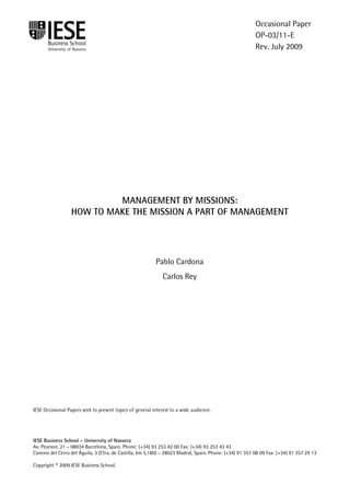 IESE Business School-University of Navarra - 1
MANAGEMENT BY MISSIONS:
HOW TO MAKE THE MISSION A PART OF MANAGEMENT
Pablo Cardona
Carlos Rey
IESE Occasional Papers seek to present topics of general interest to a wide audience.
IESE Business School – University of Navarra
Av. Pearson, 21 – 08034 Barcelona, Spain. Phone: (+34) 93 253 42 00 Fax: (+34) 93 253 43 43
Camino del Cerro del Águila, 3 (Ctra. de Castilla, km 5,180) – 28023 Madrid, Spain. Phone: (+34) 91 357 08 09 Fax: (+34) 91 357 29 13
Copyright © 2009 IESE Business School.
Occasional Paper
OP-03/11-E
Rev. July 2009
 