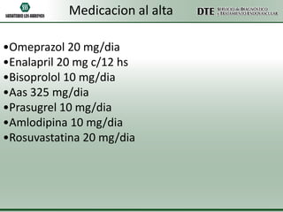 Medicacion al alta
•Omeprazol 20 mg/dia
•Enalapril 20 mg c/12 hs
•Bisoprolol 10 mg/dia
•Aas 325 mg/dia
•Prasugrel 10 mg/dia
•Amlodipina 10 mg/dia
•Rosuvastatina 20 mg/dia

 
