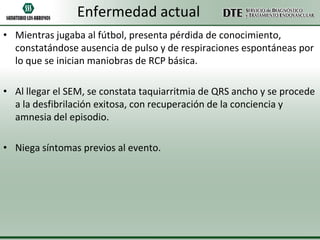 Enfermedad actual
• Mientras jugaba al fútbol, presenta pérdida de conocimiento,
constatándose ausencia de pulso y de respiraciones espontáneas por
lo que se inician maniobras de RCP básica.
• Al llegar el SEM, se constata taquiarritmia de QRS ancho y se procede
a la desfibrilación exitosa, con recuperación de la conciencia y
amnesia del episodio.

• Niega síntomas previos al evento.

 