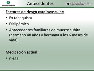Antecedentes
Factores de riesgo cardiovascular:
• Ex tabaquista
• Dislipémico
• Antecedentes familiares de muerte súbita
(hermano 48 años y hermana a los 6 meses de
vida).
Medicación actual:
• niega

 
