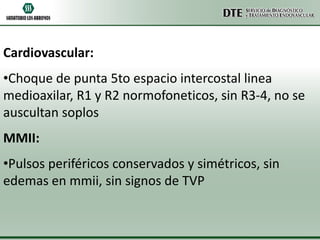 Cardiovascular:
•Choque de punta 5to espacio intercostal linea
medioaxilar, R1 y R2 normofoneticos, sin R3-4, no se
auscultan soplos
MMII:
•Pulsos periféricos conservados y simétricos, sin
edemas en mmii, sin signos de TVP

 