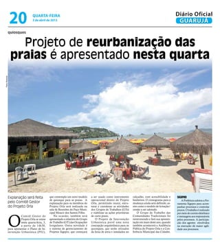 20                 quarta-feira
                                    3 de abril de 2013
                                                                                                                                                               Diário Oficial
                                                                                                                                                                GUARUJÁ
                quiosques


                    Projeto de reurbanização das
                  praias é apresentado nesta quarta
Pedro Rezende




                Explanação será feita              que contempla um novo modelo       a ser usado como instrumento         calçadão, com acessibilidade e      SIGEPRO
                                                   de quiosque para as praias. A      operacional dentro do Projeto        banheiros. O cronograma para a         A Prefeitura adotou a Fer-
                pelo Comitê Gestor                 explanação para os membros do      Orla, permitindo reunir, estru-      mudança ainda será definido, as-    ramenta Sigepro para acom-
                do Projeto Orla                    Projeto Orla será realizada na     turar e coordenar as atividades      sim como o modelo de licitação/     panhar processos e controlar
                                                   sala de Reuniões do Paço Muni-     dos Grupos de Trabalhos (GTs)        cessão a ser adotado.               prazos. O trabalho é realizado
                                                   cipal Moacir dos Santos Filho.     e viabilizar as ações prioritárias       O Grupo de Trabalho das



                O
                                                                                                                                                               por meio de correio eletrônico
                          Comitê Gestor do             Na ocasião, também será        de curto prazo.                      Comunidades Tradicionais foi        e mensagens aos responsáveis
                          Projeto Orla se reúne    apresentado o relatório do Grupo      O Projeto de Intervenção          reestruturado e fará sua apresen-   pelos processos. A participa-
                          nesta quarta-feira, 3,   de Trabalho (GT) das Ocupações     Urbanística prevê uma nova           tação em maio deste ano, quando     ção dos agentes envolvidos
                          a partir da 14h30,       Irregulares. Outra novidade é      concepção arquitetônica para os      também acontecerá a Audiência       na execução dá maior agili-
                para apresentar o Plano de In-     o sistema de gerenciamento de      quiosques, que serão retirados       Pública do Projeto Orla e a Con-    dade aos processos.
                tervenção Urbanística (PIU),       Projetos Sigepro, que começará     da faixa de areia e instalados no    ferência Municipal das Cidades.
 