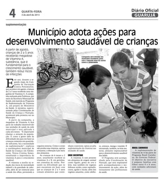 4              quarta-feira
                  3 de abril de 2013
                                                                                                                                              Diário Oficial
                                                                                                                                               GUARUJÁ
suplementação


     Município adota ações para
desenvolvimento saudável de crianças
A partir de agosto,




                                                                                                                                                                           Raimundo Nogueira
crianças de 2 a 5 anos
receberão megadose                                                                     Campanha será iniciada nos
de Vitamina A;                                                                         municípios brasileiros junto
                                                                                       com a segunda dose da vacina
substância, que é                                                                      contra a poliomielite
fundamental para o
crescimento saudável,
também reduz riscos
de infecções



E
           ste ano, durante a se-
           gunda etapa da Cam-
           panha de Vacinação
           Contra Poliomielite,
que acontece em agosto, crianças
de 2 a 5 anos receberão uma me-
gadose de Vitamina A. A campa-
nha realizada pela Prefeitura, por
meio da Secretaria Municipal de
Saúde, está inserida no Programa
de Suplementação de Vitamina
A, um projeto do Ministério
da Saúde. A iniciativa, supervi-
sionada pelas Coordenações de
Saúde da Criança e Nutrição,
acontecerá pela primeira vez no
Município.
    A partir da campanha, a
megadose de Vitamina A fará
parte do trabalho desenvolvido
nas unidades de saúde da rede
municipal e será aplicada a
cada seis meses. “É importante
chamar a atenção da popula-
ção. E como a gente sabe da
dificuldade dos pais em fazer as
crianças comerem em quantida-
de suficiente, há a necessidade
da suplementação”, explicou          cegueira noturna. Como o corpo     nham o nutriente, optou-se pela    ra, cenoura, manga e mamão. É
a coordenadora municipal de          não produz essa vitamina, apenas   suplementação da vitamina nas      encontrada, também, no leite ma-   Brasil Carinhoso
Saúde da Criança e do Adoles-        armazena, a obtenção é por meio    unidades de saúde.                 terno, alimento imprescindível         A suplementação de
cente, Tereza Cristina Semer,        dos alimentos.                                                        para o desenvolvimento saudável    vitamina de A faz parte do
ressaltando a importância da             As crianças de 6 meses a 2     Onde encontrar                     dos bebês.                         Programa Brasil Carinho-
vitamina A para o crescimento        anos, usualmente recebem as            A vitamina A está presente         O Programa será acompa-        so, do Governo Federal.
saudável.                            vitaminas A e B, em gotinhas,      em alimentos de origem animal      nhado pela Coordenação de          O objetivo da iniciativa
    A vitamina a auxilia na re-      nas consultas de rotina. Pen-      como fígado, gema de ovo e         Nutrição, que será responsável     é amparar famílias com
dução dos riscos de mortalidade      sando na dificuldade que os        leite, mas também em vegetais      pelo acompanhamento e mo-          filhos entre 0 e 6 anos,
infantil e da gravidade de infec-    pais encontram em fazer com        folhosos verdes, como espinafre,   nitoramento da ação, além do       com cuidados adicionais
ções, além de ser essencial para     que as crianças de 2 a 5 anos      couve, agrião e rúcula; além dos   treinamento dos profissionais      de saúde.
a saúde dos olhos, prevenindo a      comam alimentos que conte-         vegetais amarelos, como abóbo-     da saúde.
 