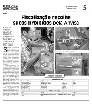 Diário Oficial
 GUARUJÁ
                                                                                                              quarta-feira
                                                                                                              3 de abril de 2013
                                                                                                                                                     5
blitz


                       Fiscalização recolhe
                    sucos proibidos pela Anvisa
A Diretoria




                                                                                                                                                         Fotos Zé Ricardo
Municipal
de Vigilância
Sanitária já
recolheu 186
embalagens de
produtos da
marca Ades com
comercialização
suspensa pelo
órgão federal



S
          eguindo a recomenda-
          ção da Agência Nacio-
          nal de Vigilância Sani-                                                        Dez estabelecimentos da Cidade receberam advertência pela
          tária (Anvisa), agentes                                                        comercialização dos produtos com problema
da Prefeitura de Guarujá per-
correm os estabelecimentos
comerciais para retirar os pro-
dutos da marca Ades, que estão
suspensos para comercializa-
ção. A fiscalização já recolheu
186 unidades de bebidas das
prateleiras de supermercados e
padarias.
    Segundo a Diretoria Mu-
nicipal de Vigilância Sanitá-
ria, as ações continuarão nos
supermercados do Município.
No total, dez estabelecimentos,
entre supermercados e padarias,
receberam auto de advertência
pela comercialização dos pro-
dutos com problemas. Os locais                                          Produtos suspensos
ficaram responsáveis de fazer
a devolução do estoque para a                                                      Embalagem de 1 litro
Unilever Brasil Industrial Ltda     Cereais com Mel       Chá Verde c/ Tangerina                      Zero Uva               Manga
de Pouso Alegre, Minas Gerais,      Vitamina Banana       Chá Verde c/ Limão                          Uva                    Maçã
até o produto ser liberado pela     Chocolate com Coco    Zero Vitamina Banana                        Maracujá               Laranja
Anvisa.                             Chocolate Clássico    Zero Maçã                                   Melão                  Abacaxi
    De acordo com a Anvisa,         Zero Frapê de Coco    Zero Original                               Original
desde o dia 18 de março, está       Frapê de Coco         Zero Pêssego                                Pêssego
suspensa a distribuição, comer-     Shake de Morango      Zero Laranja                                Morango
cialização e o consumo de 32 ali-                                        Embalagem de 1,5 litro
mentos com soja da marca Ades,      Maçã                  Laranja                                      Uva                   Original
fabricados pela linha de produção
TBA3G, dos lotes iniciais AG 1                           Embalagens promocionais (Leve 1 litro, pague 900 ml – Grátis 100 ml)
litro e 1,5 litro.                  Laranja               Uva                                                           Maçã
 