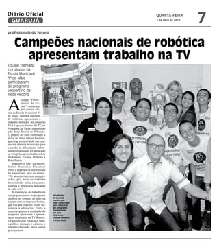 Diário Oficial
 GUARUJÁ
                                                        quarta-feira
                                                        3 de abril de 2013
                                                                             7
profissionais do futuro


     Campeões nacionais de robótica
       apresentam trabalho na TV
Equipe formada
por alunos da
Escola Municipal
1ª de Maio
participaram
de programa
vespertino da
Rede Record



A
            equipe “Profis-
            sionais do Fu-
            turo”, composta
            por quatro alu-
nos da Escola Municipal 1º
de Maio, campeã nacional
de robótica, apresentou o
trabalho vencedor do concurso
First Lego, no último dia 22, no
Programa da Tarde, transmitido
pela Rede Record de Televisão.
O projeto do robô construído a
partir do tema Sênior Solution,
que exige a criatividade das equi-
pes em oferecer tecnologia para
o auxílio às dificuldades enfren-
tadas pelos idosos, foi destacado
ao vivo pelos apresentadores Ana
Hickmann, Ticiane Pinheiro e
Brito Júnior.
    Segundo o líder da equipe,
Milton Aparecido Francisco
Neto, a experiência diferenciada
foi importante para os alunos.
“Os acontecimentos conquis-
tados, por meio do trabalho
desenvolvido pelos estudantes,
valoriza o projeto e a dedicação
de cada um”.
    A divulgação do trabalho da
equipe guarujaense no programa       Estudantes
resultou do contato do líder da      de Guarujá
                                     mostraram
equipe com a empresa Somai,          robô construído
que tem por objetivo trazer tec-     para concurso
nologia à educação. Tanto a          em programa
empresa quanto a produção do         apresentado
                                     por Ana
programa aprovaram a apresen-        Hickmann,
tação do projeto na TV Record.       Ticiane Pinheiro
De acordo com Francisco Neto,        e Brito Júnior
o público interagiu e admirou o
trabalho realizado pelos jovens
guarujaenses.
 