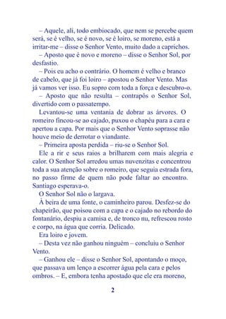 – Aquele, ali, todo embiocado, que nem se percebe quem
será, se é velho, se é novo, se é loiro, se moreno, está a
irritar-me – disse o Senhor Vento, muito dado a caprichos.
   – Aposto que é novo e moreno – disse o Senhor Sol, por
desfastio.
   – Pois eu acho o contrário. O homem é velho e branco
de cabelo, que já foi loiro – apostou o Senhor Vento. Mas
já vamos ver isso. Eu sopro com toda a força e descubro-o.
   – Aposto que não resulta – contrapôs o Senhor Sol,
divertido com o passatempo.
   Levantou-se uma ventania de dobrar as árvores. O
romeiro fincou-se ao cajado, puxou o chapéu para a cara e
apertou a capa. Por mais que o Senhor Vento soprasse não
houve meio de derrotar o viandante.
   – Primeira aposta perdida – riu-se o Senhor Sol.
   Ele a rir e seus raios a brilharem com mais alegria e
calor. O Senhor Sol arredou umas nuvenzitas e concentrou
toda a sua atenção sobre o romeiro, que seguia estrada fora,
no passo firme de quem não pode faltar ao encontro.
Santiago esperava-o.
   O Senhor Sol não o largava.
   À beira de uma fonte, o caminheiro parou. Desfez-se do
chapeirão, que poisou com a capa e o cajado no rebordo do
fontanário, despiu a camisa e, de tronco nu, refrescou rosto
e corpo, na água que corria. Delicado.
   Era loiro e jovem.
   – Desta vez não ganhou ninguém – concluiu o Senhor
Vento.
   – Ganhou ele – disse o Senhor Sol, apontando o moço,
que passava um lenço a escorrer água pela cara e pelos
ombros. – E, embora tenha apostado que ele era moreno,

                             2
 