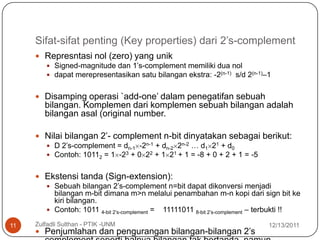 Sifat-sifat penting (Key properties) dari 2’s-complement
      Represntasi nol (zero) yang unik
        Signed-magnitude dan 1’s-complement memiliki dua nol
        dapat merepresentasikan satu bilangan ekstra: -2(n-1) s/d 2(n-1)–1


      Disamping operasi `add-one’ dalam penegatifan sebuah
        bilangan. Komplemen dari komplemen sebuah bilangan adalah
        bilangan asal (original number.

      Nilai bilangan 2’- complement n-bit dinyatakan sebagai berikut:
        D 2’s-complement = dn-1 -2n-1 + dn-2 2n-2 … d1 21 + d0
        Contoh: 10112 = 1 -23 + 0 22 + 1 21 + 1 = -8 + 0 + 2 + 1 = -5


      Ekstensi tanda (Sign-extension):
        Sebuah bilangan 2’s-complement n=bit dapat dikonversi menjadi
         bilangan m-bit dimana m>n melalui penambahan m-n kopi dari sign bit ke
         kiri bilangan.
        Contoh: 1011 4-bit 2’s-complement = 11111011 8-bit 2’s-complement – terbukti !!

11   Zulfadli Sulthan - PTIK -UNM                                             12/13/2011
      Penjumlahan dan pengurangan bilangan-bilangan 2’s
 