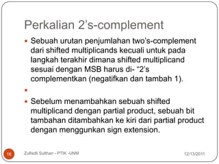 Perkalian 2’s-complement
      Sebuah urutan penjumlahan two’s-complement
         dari shifted multiplicands kecuali untuk pada
         langkah terakhir dimana shifted multiplicand
         sesuai dengan MSB harus di- “2’s
         complementkan (negatifkan dan tambah 1).
     
      Sebelum menambahkan sebuah shifted
         multiplicand dengan partial product, sebuah bit
         tambahan ditambahkan ke kiri dari partial product
         dengan menggunkan sign extension.

16   Zulfadli Sulthan - PTIK -UNM                    12/13/2011
 