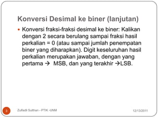 Konversi Desimal ke biner (lanjutan)
     Konversi fraksi-fraksi desimal ke biner: Kalikan
       dengan 2 secara berulang sampai fraksi hasil
       perkalian = 0 (atau sampai jumlah penempatan
       biner yang diharapkan). Digit keseluruhan hasil
       perkalian merupakan jawaban, dengan yang
       pertama  MSB, dan yang terakhir LSB.




3   Zulfadli Sulthan - PTIK -UNM                  12/13/2011
 